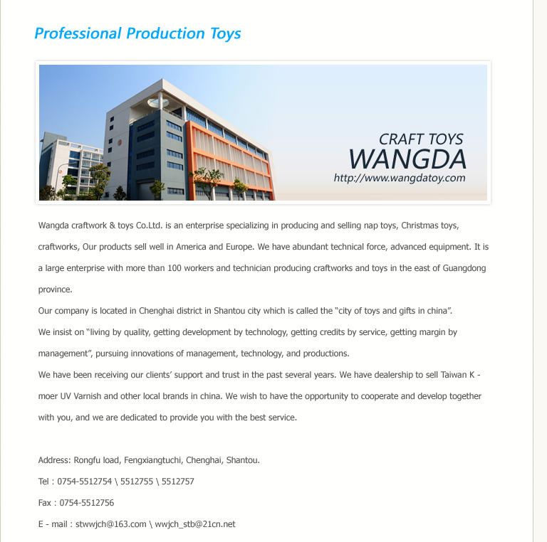 Wangda craftwork & toys Co.Ltd. is an enterprise specializing in producing and selling nap toys, Christmas toys, craftworks, Our products sell well in America and Europe. We have abundant technical force, advanced equipment. It is a large enterprise with more than 100 workers and technician producing craftworks and toys in the east of Guangdong province.Our company is located in Chenghai district in Shantou city which is called the “city of toys and gifts in china”. 
We insist on “living by quality, getting development by technology, getting credits by service, getting margin by management”, pursuing innovations of management, technology, and productions. We have been receiving our clients’ support and trust in the past several years. We have dealership to sell Taiwan K－moer UV Varnish and other local brands in china. We wish to have the opportunity to cooperate and develop together with you, and we are dedicated to provide you with the best service. 

Address: Rongfu load, Fengxiangtuchi, Chenghai, Shantou.
Tel：0754-5512754 \ 5512755 \ 5512757
Fax：0754-5512756
E－mail：stwwjch@163.com \ wwjch_stb@21cn.net
