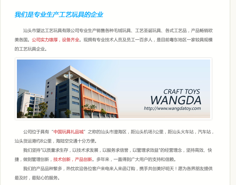 汕头市望达工艺玩具有限公司专业生产销售各种毛绒玩具、工艺圣诞玩具、各式工艺品，产品畅销欧美各国。公司实力雄厚，设备齐全。现拥有专业技术人员及员工一百多人，是目前粤东地区一家较具规模的工艺玩具企业。公司位于具有“中国玩具礼品城”之称的汕头市澄海区，距汕头机场3公里，距汕头火车站，汽车站，汕头货运港约8公里，海陆空交通十分方便。我们坚持"以质量求生存，以技术求发展，以服务求信誉，以管理求效益"的经营理念，坚持高效、快捷，做到管理创新，技术创新，产品创新。多年来，一直得到广大用户的支持和信赖。我们的产品品种繁多，热忱欢迎各位客户来电来人来函订购，携手共创美好明天！愿为各界朋友提供最及时，最贴心的服务。